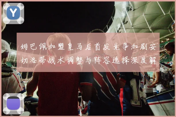 姆巴佩加盟皇马后首发竞争加剧安切洛蒂战术调整与阵容选择深度解析