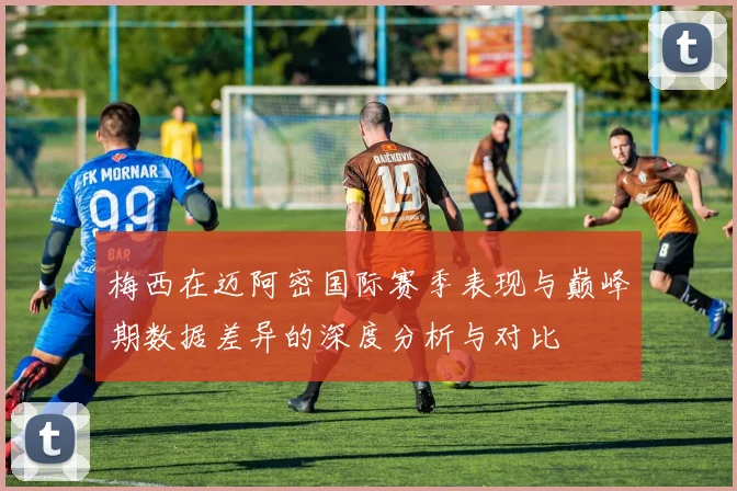 梅西在迈阿密国际赛季表现与巅峰期数据差异的深度分析与对比