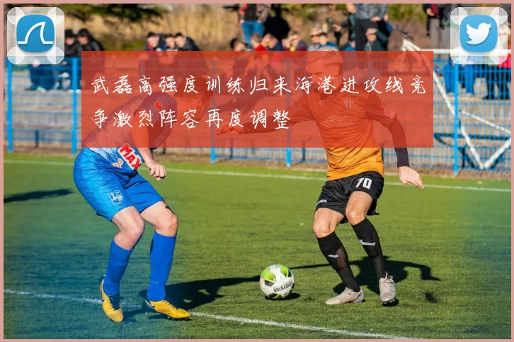 武磊高强度训练归来海港进攻线竞争激烈阵容再度调整