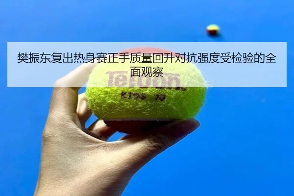 樊振东复出热身赛正手质量回升对抗强度受检验的全面观察